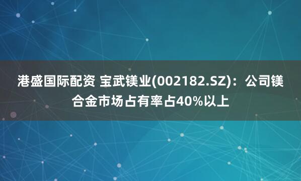 港盛国际配资 宝武镁业(002182.SZ)：公司镁合金市场占有率占40%以上