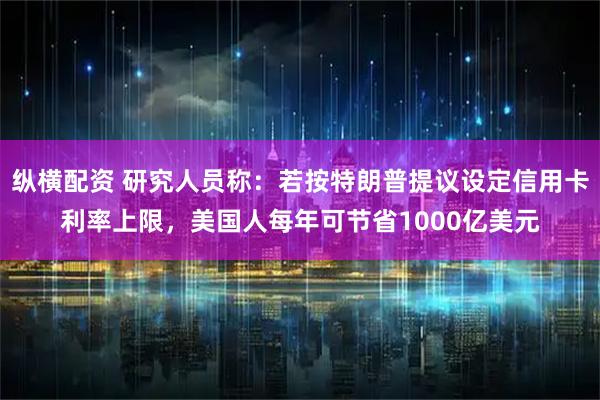 纵横配资 研究人员称：若按特朗普提议设定信用卡利率上限，美国人每年可节省1000亿美元