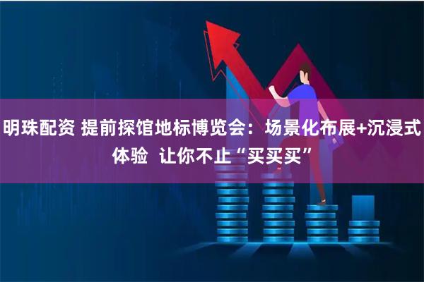明珠配资 提前探馆地标博览会：场景化布展+沉浸式体验  让你不止“买买买”