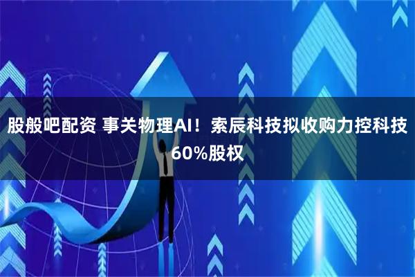 股般吧配资 事关物理AI！索辰科技拟收购力控科技60%股权