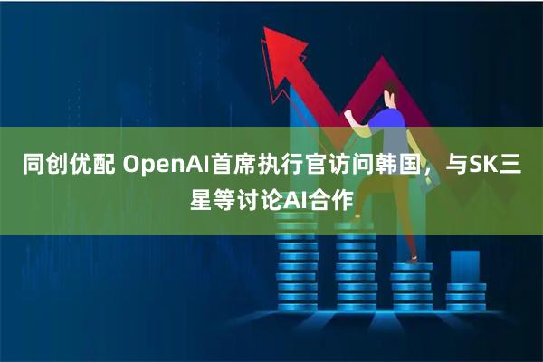同创优配 OpenAI首席执行官访问韩国，与SK三星等讨论AI合作