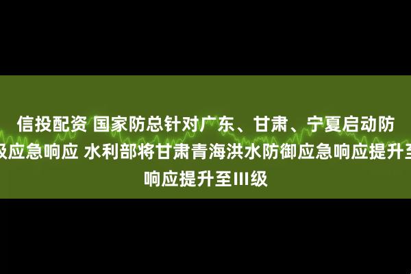 信投配资 国家防总针对广东、甘肃、宁夏启动防汛四级应急响应 水利部将甘肃青海洪水防御应急响应提升至Ⅲ级