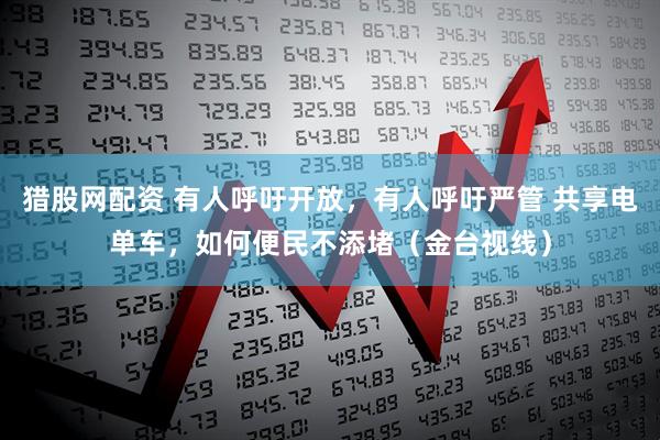 猎股网配资 有人呼吁开放，有人呼吁严管 共享电单车，如何便民不添堵（金台视线）