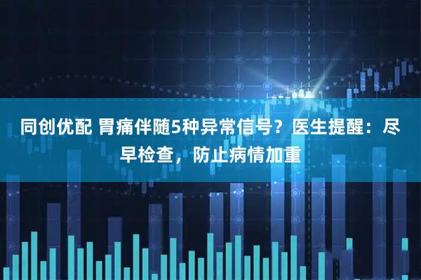同创优配 胃痛伴随5种异常信号？医生提醒：尽早检查，防止病情加重