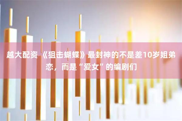 越大配资 《狙击蝴蝶》最封神的不是差10岁姐弟恋，而是“爱女”的编剧们