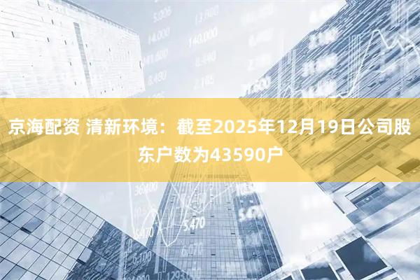 京海配资 清新环境：截至2025年12月19日公司股东户数为43590户