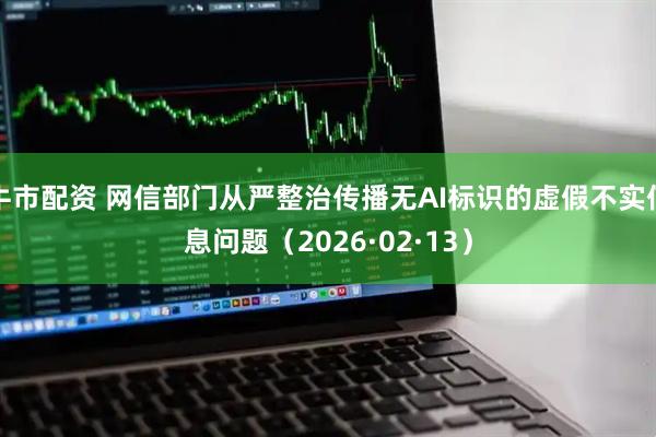 牛市配资 网信部门从严整治传播无AI标识的虚假不实信息问题（2026·02·13）